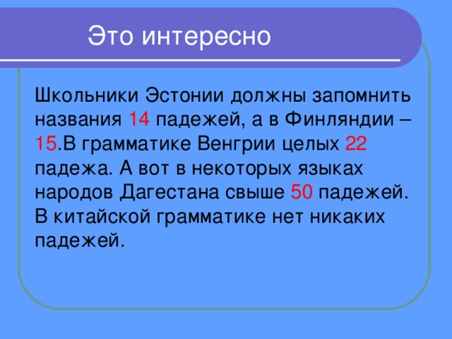  Это интересно Школьники Эстонии должны запомнить названия 14 падежей, а в Финляндии – 15 .В грамматике Венгрии целых 22 падежа. А вот в некоторых языках народов Дагестана свыше 50 падежей. В китайской грамматике нет никаких падежей. 
