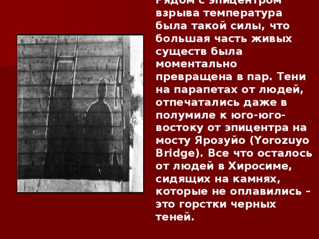 Рядом с эпицентром взрыва температура была такой силы, что большая часть живых существ была моментально превращена в пар. Тени на парапетах от людей, отпечатались даже в полумиле к юго-юго-востоку от эпицентра на мосту Ярозуйо (Yorozuyo Bridge). Все что осталось от людей в Хиросиме, сидящих на камнях, которые не оплавились – это горстки черных теней.      