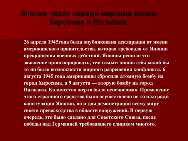   Япония после первой мировой войны Хиросима и Нагасаки   26 апреля 1945года была опубликована декларация от имени американского правительства, которая требовала от Японии прекращения военных действий. Японцы решили это заявление проигнорировать, тем самым лишив себя какой бы то ни было возможности мирного разрешения конфликта. 6 августа 1945 года американцы сбросили атомную бомбу на город Хиросима, а 9 августа — вторую бомбу на город Нагасаки. Количество жертв было неисчислимо. Применение этого страшного средства было осуществлено не только ради капитуляции Японии, но и для демонстрации всему миру своего превосходства в области вооружений. В первую очередь, это было сделано для Советского Союза, после победы над Германией требовавшего слишком многого.    