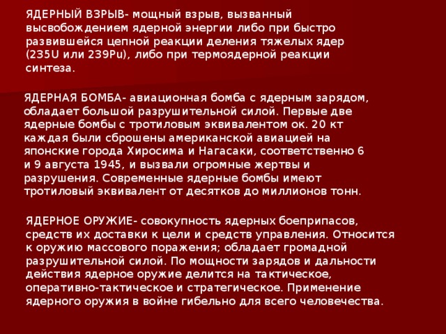 ЯДЕРНЫЙ ВЗРЫВ- мощный взрыв, вызванный высвобождением ядерной энергии либо при быстро развившейся цепной реакции деления тяжелых ядер (235U или 239Pu), либо при термоядерной реакции синтеза. ЯДЕРНАЯ БОМБА- авиационная бомба с ядерным зарядом, обладает большой разрушительной силой. Первые две ядерные бомбы с тротиловым эквивалентом ок. 20 кт каждая были сброшены американской авиацией на японские города Хиросима и Нагасаки, соответственно 6 и 9 августа 1945, и вызвали огромные жертвы и разрушения. Современные ядерные бомбы имеют тротиловый эквивалент от десятков до миллионов тонн. ЯДЕРНОЕ ОРУЖИЕ- совокупность ядерных боеприпасов, средств их доставки к цели и средств управления. Относится к оружию массового поражения; обладает громадной разрушительной силой. По мощности зарядов и дальности действия ядерное оружие делится на тактическое, оперативно-тактическое и стратегическое. Применение ядерного оружия в войне гибельно для всего человечества.  
