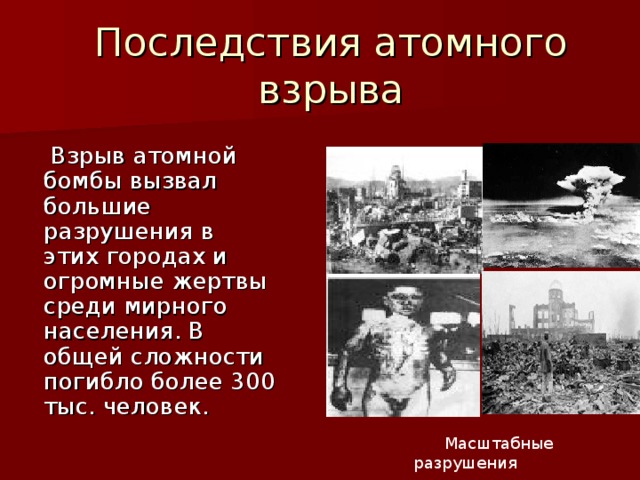 Последствия атомного взрыва  Взрыв атомной бомбы вызвал большие разрушения в этих городах и огромные жертвы среди мирного населения. В общей сложности погибло более 300 тыс. человек.   Масштабные разрушения 