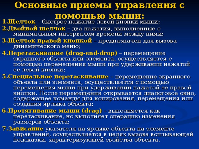 Основные приемы управления с помощью мыши: 1.Щелчок  – быстрое нажатие левой кнопки мыши; 2.Двойной  щелчок – два нажатия, выполненные с минимальным интервалом времени между ними; 3.Щелчок  правой кнопкой – предназначен для вызова динамического меню; 4.Перетаскивание  ( drag - end - drop ) – перемещение экранного объекта или элемента, осуществляется с помощью перемещения мыши при удерживании нажатой ее левой кнопки; 5.Специальное перетаскивание – перемещение экранного объекта или элемента, осуществляется с помощью перемещения мыши при удерживании нажатой ее правой кнопки. После перемещения открывается диалоговое окно, содержащее команды для копирования, перемещения или создания ярлыка объекта; 6.Протягивание  мыши ( drag ) – выполняется как перетаскивание, но выполняет операцию изменения размеров объекта; 7.Зависание  указателя на ярлыке объекта на элементе управления, осуществляется в целях вызова всплывающей подсказки, характеризующей свойства объекта. 