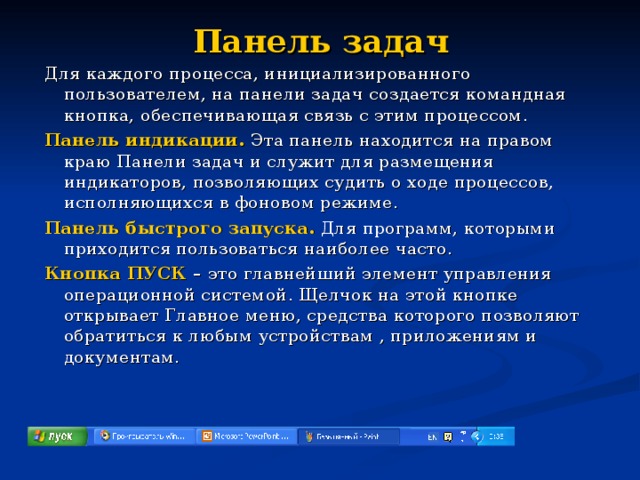 Панель задач Для каждого процесса, инициализированного пользователем, на панели задач создается командная кнопка, обеспечивающая связь с этим процессом. Панель индикации.  Эта панель находится на правом краю Панели задач и служит для размещения индикаторов, позволяющих судить о ходе процессов, исполняющихся в фоновом режиме. Панель быстрого запуска. Для программ, которыми приходится пользоваться наиболее часто. Кнопка ПУСК – это главнейший элемент управления операционной системой. Щелчок на этой кнопке открывает Главное меню, средства которого позволяют обратиться к любым устройствам , приложениям и документам. 