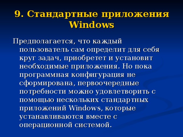 9. Стандартные приложения Windows Предполагается, что каждый пользователь сам определит для себя круг задач, приобретет и установит необходимые приложения. Но пока программная конфигурация не сформирована, первоочередные потребности можно удовлетворить с помощью нескольких стандартных приложений Windows , которые устанавливаются вместе с операционной системой. 