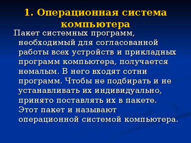 1. Операционная система компьютера  Пакет системных программ, необходимый для согласованной работы всех устройств и прикладных программ компьютера, получается немалым. В него входят сотни программ. Чтобы не подбирать и не устанавливать их индивидуально, принято поставлять их в пакете. Этот пакет и называют операционной системой компьютера. 