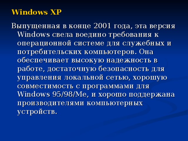 Windows XP Выпущенная в конце 2001 года, эта версия Windows свела воедино требования к операционной системе для служебных и потребительских компьютеров. Она обеспечивает высокую надежность в работе, достаточную безопасность для управления локальной сетью, хорошую совместимость с программами для Windows 95/98/Me, и хорошо поддержана производителями компьютерных устройств. 