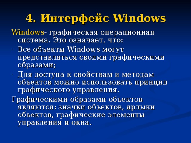 4. Интерфейс Windows Windows - графическая операционная система. Это означает, что: Все объекты Windows могут представляться своими графическими образами; Для доступа к свойствам и методам объектов можно использовать принцип графического управления. Графическими образами объектов являются: значки объектов, ярлыки объектов, графические элементы управления и окна. 