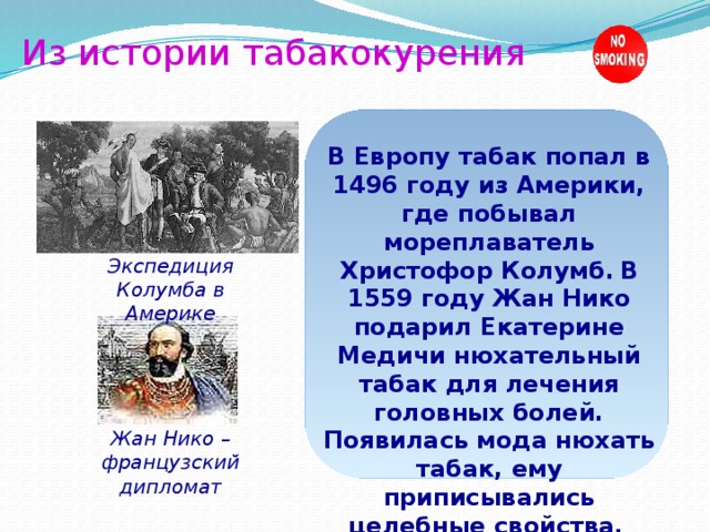 Из истории табакокурения В Европу табак попал в 1496 году из Америки, где побывал мореплаватель Христофор Колумб.  В 1559 году Жан Нико подарил Екатерине Медичи нюхательный табак для лечения головных болей. Появилась мода нюхать табак, ему приписывались целебные свойства.  Экспедиция Колумба в Америке Жан Нико – французский дипломат 