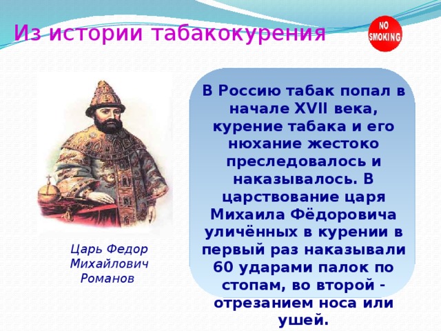 Из истории табакокурения В Россию табак попал в начале XVII века, курение табака и его нюхание жестоко преследовалось и наказывалось. В царствование царя Михаила Фёдоровича уличённых в курении в первый раз наказывали 60 ударами палок по стопам, во второй - отрезанием носа или ушей. Царь Федор Михайлович Романов 
