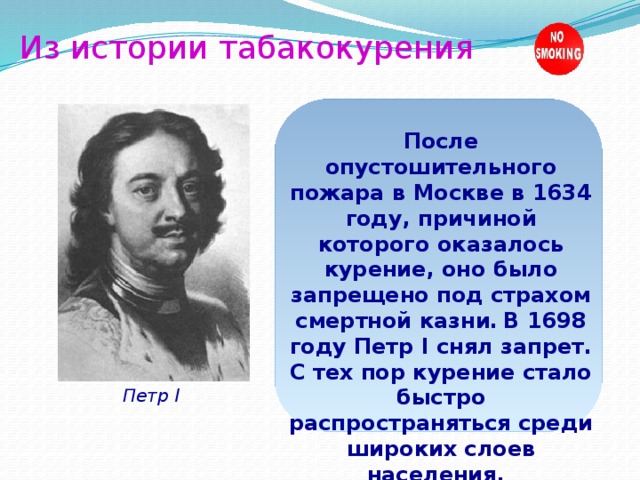 Из истории табакокурения После опустошительного пожара в Москве в 1634 году, причиной которого оказалось курение, оно было запрещено под страхом смертной казни.  В 1698 году Петр I снял запрет. С тех пор курение стало быстро распространяться среди широких слоев населения.  Петр I 