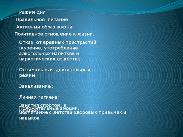 Режим дня Правильное питание Активный образ жизни Позитивное отношение к жизни. Отказ от вредных пристрастий (курение, употребление алкогольных напитков и наркотических веществ); Оптимальный двигательный режим; Закаливание ; Личная гигиена; Положительные эмоции. Занятия спортом, в секциях Воспитание с детства здоровых привычек и навыков 