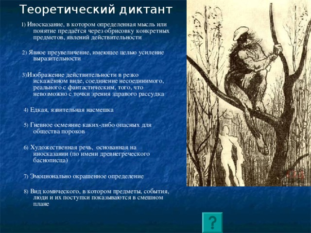 Теоретический диктант  1) Иносказание, в котором определенная мысль или понятие предаётся через обрисовку конкретных предметов, явлений действительности  2) Явное преувеличение, имеющее целью усиление выразительности  3) Изображение действительности в резко искажённом виде, соединение несоединимого, реального с фантастическим, того, что невозможно с точки зрения здравого рассудка  4) Едкая, язвительная насмешка  5) Гневное осмеяние каких-либо опасных для общества пороков  6) Художественная речь,  основанная на иносказании (по имени древнегреческого баснописца)  7) Эмоционально окрашенное определение  8) Вид комического, в котором предметы, события, люди и их поступки показываются в смешном плане 