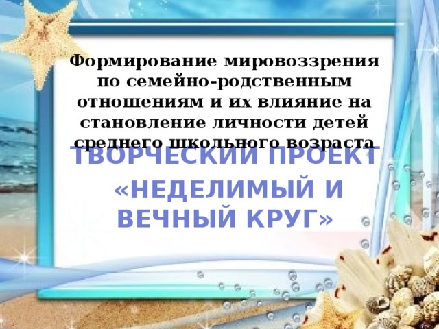 Формирование мировоззрения по семейно-родственным отношениям и их влияние на становление личности детей среднего школьного возраста    Творческий проект  «Неделимый и вечный круг» 