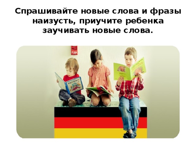 Спрашивайте новые слова и фразы наизусть, приучите ребенка заучивать новые слова.   