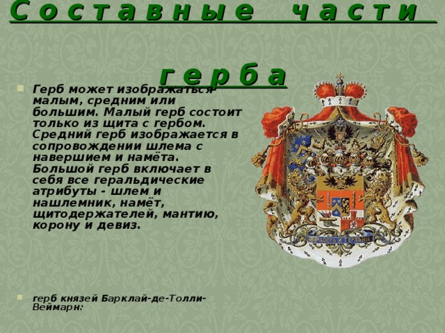 С о с т а в н ы е ч а с т и  г е р б а Герб может изображаться малым, средним или большим. Малый герб состоит только из щита с гербом. Средний герб изображается в сопровождении шлема с навершием и намёта. Большой герб включает в себя все геральдические атрибуты - шлем и нашлемник, намёт, щитодержателей, мантию, корону и девиз.      герб князей Барклай-де-Толли-Веймарн:  