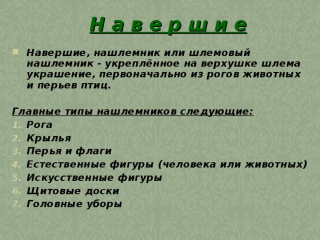 Н а в е р ш и е Навершие, нашлемник или шлемовый нашлемник - укреплённое на верхушке шлема украшение, первоначально из рогов животных и перьев птиц.   Главные типы нашлемников следующие: Рога Крылья Перья и флаги Естественные фигуры (человека или животных) Искусственные фигуры Щитовые доски Головные уборы  