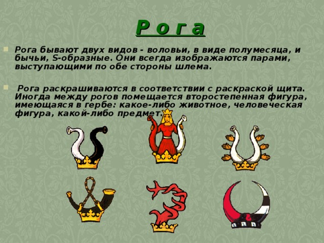 Р о г а Рога бывают двух видов - воловьи, в виде полумесяца, и бычьи, S-образные. Они всегда изображаются парами, выступающими по обе стороны шлема.   Рога раскрашиваются в соответствии с раскраской щита. Иногда между рогов помещается второстепенная фигура, имеющаяся в гербе: какое-либо животное, человеческая фигура, какой-либо предмет. 