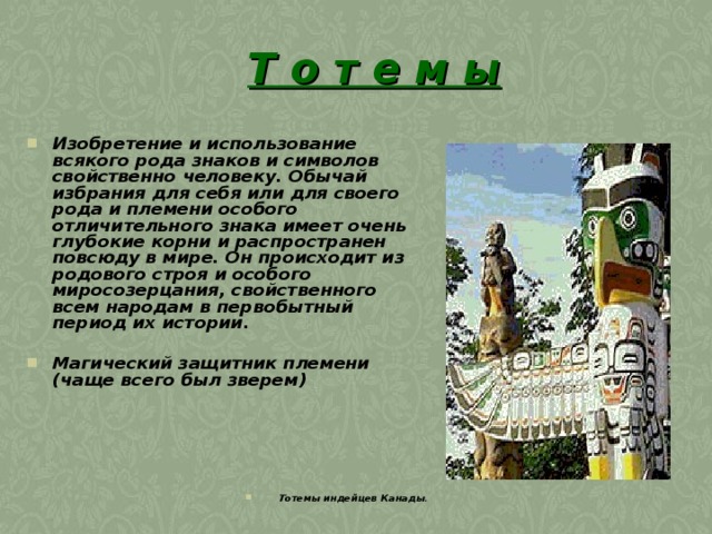 Т о т е м ы    Изобретение и использование всякого рода знаков и символов свойственно человеку. Обычай избрания для себя или для своего рода и племени особого отличительного знака имеет очень глубокие корни и распространен повсюду в мире. Он происходит из родового строя и особого миросозерцания, свойственного всем народам в первобытный период их истории.   Магический защитник племени (чаще всего был зверем)        Тотемы индейцев Канады . 