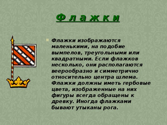 Ф л а ж к и Флажки изображаются маленькими, на подобие вымпелов, треугольными или квадратными. Если флажков несколько, они располагаются веерообразно и симметрично относительно центра шлема. Флажки должны иметь гербовые цвета, изображенные на них фигуры всегда обращены к древку. Иногда флажками бывают утыканы рога. 