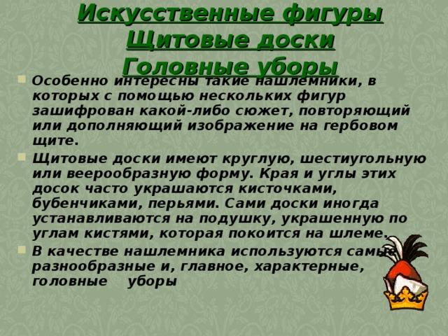 Искусственные фигуры Щитовые доски  Головные уборы Особенно интересны такие нашлемники, в которых с помощью нескольких фигур зашифрован какой-либо сюжет, повторяющий или дополняющий изображение на гербовом щите.  Щитовые доски имеют круглую, шестиугольную или веерообразную форму. Края и углы этих досок часто украшаются кисточками, бубенчиками, перьями. Сами доски иногда устанавливаются на подушку, украшенную по углам кистями, которая покоится на шлеме.  В качестве нашлемника используются самые разнообразные и, главное, характерные, головные уборы  