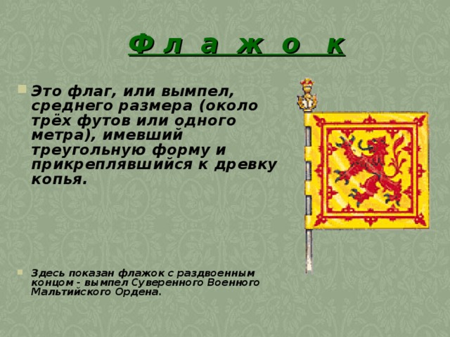 Ф л а ж о к Это флаг, или вымпел, среднего размера (около трёх футов или одного метра), имевший треугольную форму и прикреплявшийся к древку копья.          Здесь показан флажок с раздвоенным концом - вымпел Суверенного Военного Мальтийского Ордена.  