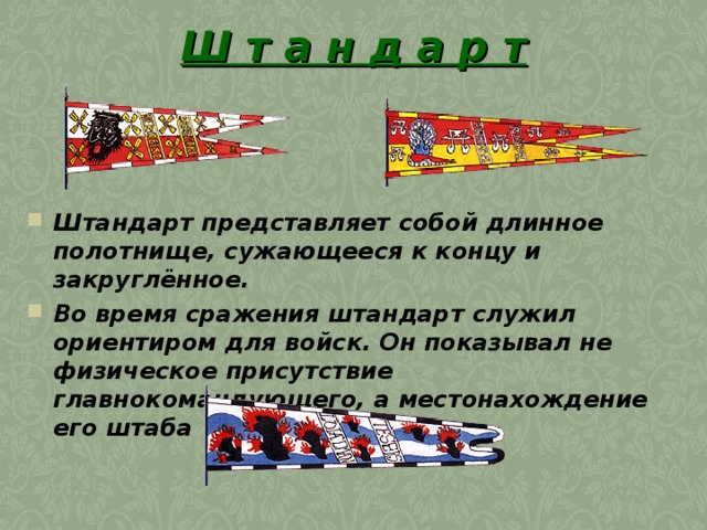 Ш т а н д а р т Штандарт представляет собой длинное полотнище, сужающееся к концу и закруглённое.  Во время сражения штандарт служил ориентиром для войск. Он показывал не физическое присутствие главнокомандующего, а местонахождение его штаба  