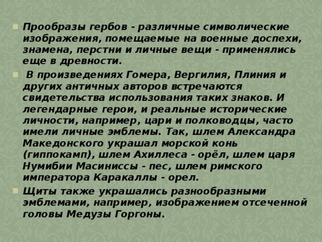 Прообразы гербов - различные символические изображения, помещаемые на военные доспехи, знамена, перстни и личные вещи - применялись еще в древности.  В произведениях Гомера, Вергилия, Плиния и других античных авторов встречаются свидетельства использования таких знаков. И легендарные герои, и реальные исторические личности, например, цари и полководцы, часто имели личные эмблемы. Так, шлем Александра Македонского украшал морской конь (гиппокамп), шлем Ахиллеса - орёл, шлем царя Нумибии Масиниссы - пес, шлем римского императора Каракаллы - орел. Щиты также украшались разнообразными эмблемами, например, изображением отсеченной головы Медузы Горгоны. 