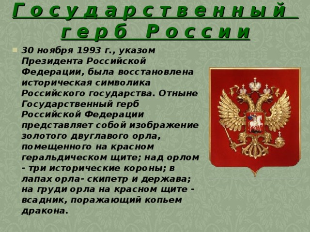 Г о с у д а р с т в е н н ы й  г е р б Р о с с и и 30 ноября 1993 г., указом Президента Российской Федерации, была восстановлена историческая символика Российского государства. Отныне Государственный герб Российской Федерации представляет собой изображение золотого двуглавого орла, помещенного на красном геральдическом щите; над орлом - три исторические короны; в лапах орла- скипетр и держава; на груди орла на красном щите - всадник, поражающий копьем дракона. 