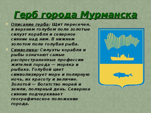 Герб города Мурманска  Описание герба : Щит пересечен, в верхнем голубом поле золотые силуэт корабля и северное сияние над ним. В нижнем золотом поле голубая рыба. Символика : Силуэты корабля и рыбы означают самые распространенные профессии жителей города — моряка и рыбака. Голубой цвет символизирует море и полярную ночь, их красоту и величие. Золотой — богатство морей и земли, полярный день. Северное сияние подчеркивает географическое положение города. 