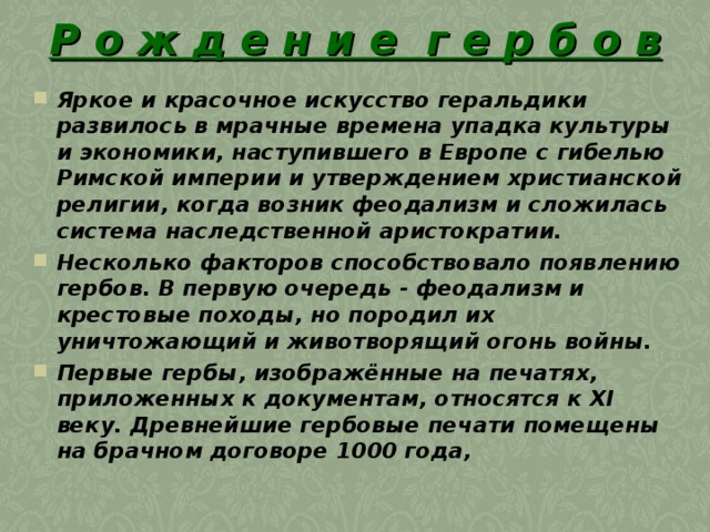 Р о ж д е н и е г е р б о в Яркое и красочное искусство геральдики развилось в мрачные времена упадка культуры и экономики, наступившего в Европе с гибелью Римской империи и утверждением христианской религии, когда возник феодализм и сложилась система наследственной аристократии.  Несколько факторов способствовало появлению гербов. В первую очередь - феодализм и крестовые походы, но породил их уничтожающий и животворящий огонь войны.  Первые гербы, изображённые на печатях, приложенных к документам, относятся к XI веку. Древнейшие гербовые печати помещены на брачном договоре 1000 года,  