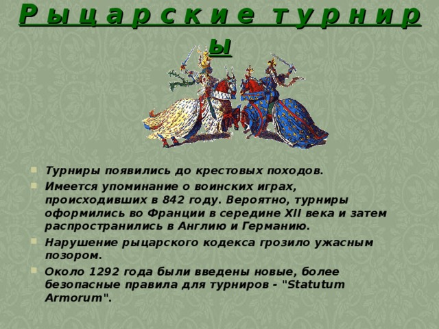 Р ы ц а р с к и е т у р н и р ы Турниры появились до крестовых походов. Имеется упоминание о воинских играх, происходивших в 842 году. Вероятно, турниры оформились во Франции в середине XII века и затем распространились в Англию и Германию. Нарушение рыцарского кодекса грозило ужасным позором. Около 1292 года были введены новые, более безопасные правила для турниров - 