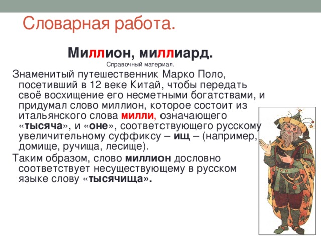 Словарная работа. Ми лл ион, ми лл иард. Справочный материал. Знаменитый путешественник Марко Поло, посетивший в 12 веке Китай, чтобы передать своё восхищение его несметными богатствами, и придумал слово миллион, которое состоит из итальянского слова милли , означающего « тысяча », и « оне », соответствующего русскому увеличительному суффиксу – ищ – (например, домище, ручища, лесище). Таким образом, слово миллион дословно соответствует несуществующему в русском языке слову « тысячища». 