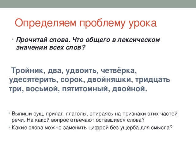  Определяем проблему урока Прочитай слова. Что общего в лексическом значении всех слов?  Тройник, два, удвоить, четвёрка, удесятерить, сорок, двойняшки, тридцать три, восьмой, пятитомный, двойной. Выпиши сущ, прилаг, глаголы, опираясь на признаки этих частей речи. На какой вопрос отвечают оставшиеся слова? Какие слова можно заменить цифрой без ущерба для смысла? 