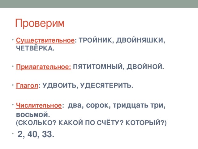  Проверим Существительное : ТРОЙНИК, ДВОЙНЯШКИ, ЧЕТВЁРКА.  Прилагательное: ПЯТИТОМНЫЙ, ДВОЙНОЙ.  Глагол : УДВОИТЬ, УДЕСЯТЕРИТЬ.  Числительное : два, сорок, тридцать три, восьмой . (СКОЛЬКО? КАКОЙ ПО СЧЁТУ? КОТОРЫЙ?)  2, 40, 33. 