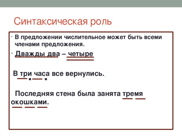  Синтаксическая роль В предложении числительное может быть всеми членами предложения. Дважды два – четыре   В три часа все вернулись.    Последняя стена была занята тремя окошками.  . . 