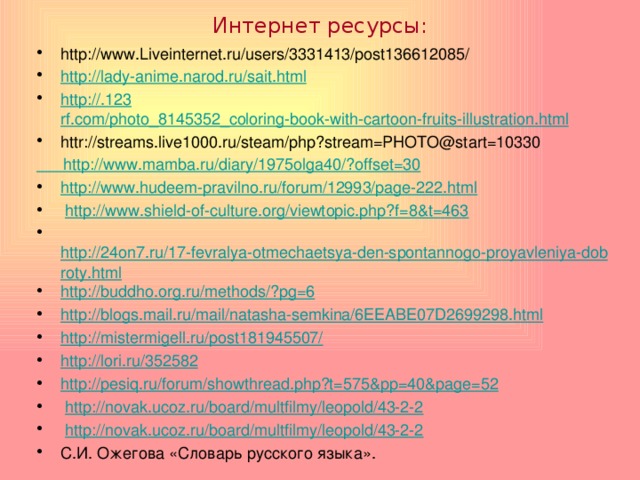 Интернет ресурсы:   http://www.Liveinternet.ru/users/3331413/post136612085/ http :// lady-anime.narod.ru / sait.html http ://.123 rf.com/photo_8145352_coloring-book-with-cartoon-fruits-illustration.html httr://streams.live1000.ru/steam/php?stream=PHOTO@start=10330 http://www.mamba.ru/diary/1975olga40/?offset=30 http://www.hudeem-pravilno.ru/forum/12993/page-222.html   http://www.shield-of-culture.org/viewtopic.php?f=8&t=463   http://24on7.ru/17-fevralya-otmechaetsya-den-spontannogo-proyavleniya-dobroty.html http://buddho.org.ru/methods/?pg=6 http://blogs.mail.ru/mail/natasha-semkina/6EEABE07D2699298.html http://mistermigell.ru/post181945507/ http://lori.ru/352582 http://pesiq.ru/forum/showthread.php?t=575&pp=40&page=52   http://novak.ucoz.ru/board/multfilmy/leopold/43-2-2   http://novak.ucoz.ru/board/multfilmy/leopold/43-2-2 С.И. Ожегова «Словарь русского языка».   