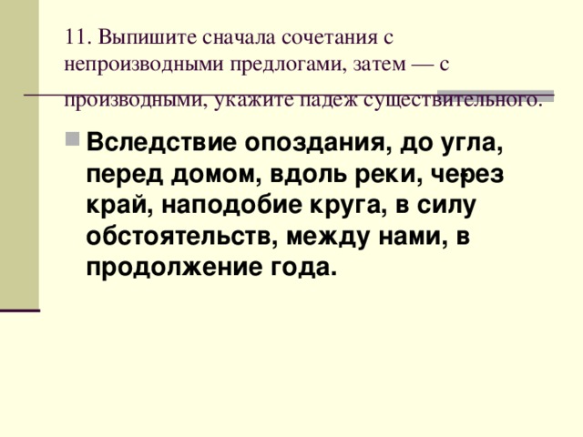 11. Выпишите сначала сочетания с непроизводными предлогами, затем — с производными, укажите падеж существительного.  Вследствие опоздания, до угла, перед домом, вдоль реки, че­рез край, наподобие круга, в силу обстоятельств, между нами, в продолжение года. 