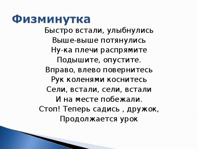 Быстро встали, улыбнулись Выше-выше потянулись Ну-ка плечи распрямите Подышите, опустите. Вправо, влево повернитесь Рук коленями коснитесь Сели, встали, сели, встали И на месте побежали. Стоп! Теперь садись , дружок, Продолжается урок