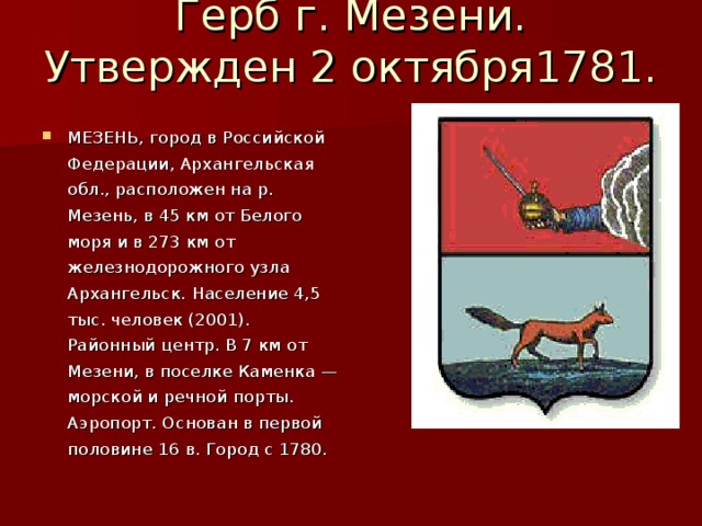 Герб г. Мезени. Утвержден 2 октября1781.   МЕЗЕНЬ, город в Российской Федерации, Архангельская обл., расположен на р. Мезень, в 45 км от Белого моря и в 273 км от железнодорожного узла Архангельск. Население 4,5 тыс. человек (2001). Районный центр. В 7 км от Мезени, в поселке Каменка — морской и речной порты. Аэропорт. Основан в первой половине 16 в. Город с 1780. 