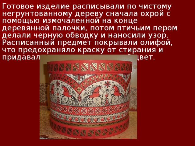 Готовое изделие расписывали по чистому негрунтованному дереву сначала охрой с помощью измочаленной на конце деревянной палочки, потом птичьим пером делали черную обводку и наносили узор. Расписанный предмет покрывали олифой, что предохраняло краску от стирания и придавало изделию золотистый цвет. 