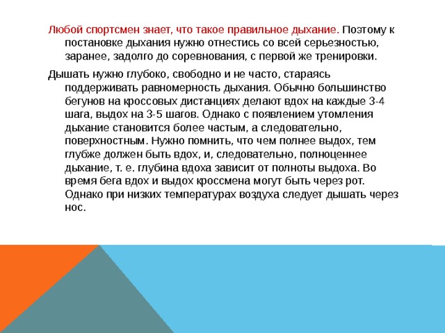 Любой спортсмен знает, что такое правильное дыхание. Поэтому к постановке дыхания нужно отнестись со всей серьезностью, заранее, задолго до соревнования, с первой же тренировки. Дышать нужно глубоко, свободно и не часто, стараясь поддерживать равномерность дыхания. Обычно большинство бегунов на кроссовых дистанциях делают вдох на каждые 3-4 шага, выдох на 3-5 шагов. Однако с появлением утомления дыхание становится более частым, а следовательно, поверхностным. Нужно помнить, что чем полнее выдох, тем глубже должен быть вдох, и, следовательно, полноценнее дыхание, т. е. глубина вдоха зависит от полноты выдоха. Во время бега вдох и выдох кроссмена могут быть через рот. Однако при низких температурах воздуха следует дышать через нос. 