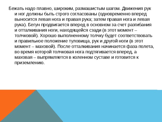 Бежать надо плавно, широким, размашистым шагом. Движения рук и ног должны быть строго согласованы (одновременно вперед выносится левая нога и правая рука; затем правая нога и левая рука). Бегун продвигается вперед в основном за счет разгибания и отталкивания ноги, находящейся сзади (в этот момент – толчковой). Хорошо выполненному толчку будет соответствовать и правильное положение туловища, рук и другой ноги (в этот момент – маховой). После отталкивания начинается фаза полета, во время которой толчковая нога подтягивается вперед, а маховая – выпрямляется в коленном суставе и готовится к приземлению. 