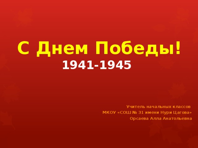  С Днем Победы!  1941-1945  Учитель начальных классов МКОУ «СОШ № 31 имени Нури Цагова»  Орсаева Алла Анатольевна 