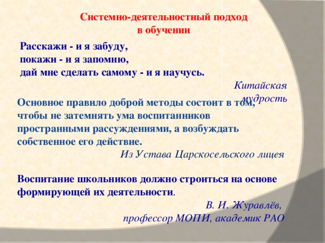Системно-деятельностный подход в обучении  Расскажи - и я забуду, покажи - и я запомню, дай мне сделать самому - и я научусь.  Китайская мудрость Основное правило доброй методы состоит в том, чтобы не затемнять ума воспитанников пространными рассуждениями, а возбуждать собственное его действие. Из Устава Царскосельского лицея Воспитание школьников должно строиться на основе формирующей их деятельности .  В. И. Журавлёв, профессор МОПИ, академик РАО