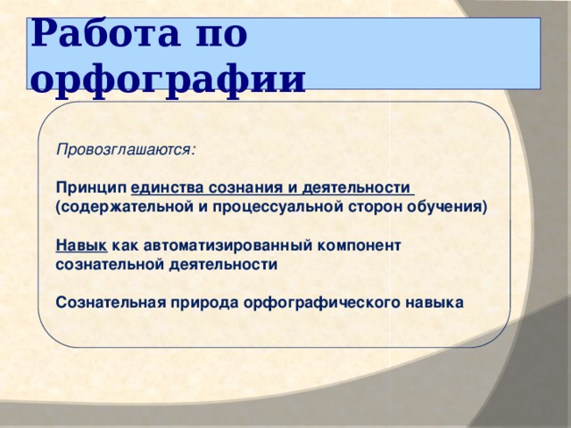 Работа по орфографии   Провозглашаются: Принцип единства сознания и деятельности (содержательной и процессуальной сторон обучения) Навык как автоматизированный компонент сознательной деятельности  Сознательная природа орфографического навыка