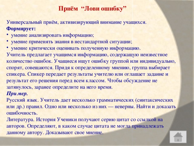 Приём “Лови ошибку”   Универсальный приём, активизирующий внимание учащихся. Формирует: умение анализировать информацию; умение применять знания в нестандартной ситуации; умение критически оценивать полученную информацию. Учитель предлагает учащимся информацию, содержащую неизвестное количество ошибок. Учащиеся ищут ошибку группой или индивидуально, спорят, совещаются. Придя к определенному мнению, группа выбирает спикера. Спикер передает результаты учителю или оглашает задание и результат его решения перед всем классом. Чтобы обсуждение не затянулось, заранее определите на него время. Пример.  Русский язык. Учитель дает несколько грамматических (синтаксических или др.) правил. Одно или несколько из них — неверны. Найти и доказать ошибочность. Литература. История Ученики получают серию цитат со ссылкой на авторов. Определяют, в каком случае цитата не могла принадлежать данному автору. Доказывают свое мнение.