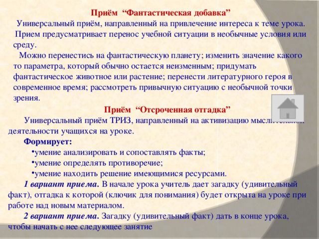 Приём “Фантастическая добавка” Универсальный приём, направленный на привлечение интереса к теме урока. Прием предусматривает перенос учебной ситуации в необычные условия или среду. Можно перенестись на фантастическую планету; изменить значение какого то параметра, который обычно остается неизменным; придумать фантастическое животное или растение; перенести литературного героя в современное время; рассмотреть привычную ситуацию с необычной точки зрения. Приём “Отсроченная отгадка” Универсальный приём ТРИЗ, направленный на активизацию мыслительной деятельности учащихся на уроке. Формирует: умение анализировать и сопоставлять факты; умение определять противоречие; умение находить решение имеющимися ресурсами. 1 вариант приема. В начале урока учитель дает загадку (удивительный факт), отгадка к которой (ключик для понимания) будет открыта на уроке при работе над новым материалом. 2 вариант приема. Загадку (удивительный факт) дать в конце урока, чтобы начать с нее следующее занятие