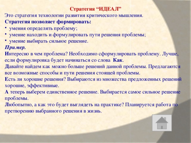 Стратегия “ИДЕАЛ” Это стратегия технологии развития критического мышления. Стратегия позволяет формировать: умения определять проблему; умение находить и формулировать пути решения проблемы; умение выбирать сильное решение. Пример.  И нтересно в чем проблема? Необходимо сформулировать проблему. Лучше, если формулировка будет начинаться со слова Как . Д авайте найдем как можно больше решений данной проблемы. Предлагаются все возможные способы и пути решения стоящей проблемы. Е сть ли хорошие решения? Выбираются из множества предложенных решений хорошие, эффективные. А теперь выберем единственное решение. Выбирается самое сильное решение проблемы. Л юбопытно, а как это будет выглядеть на практике? Планируется работа по претворению выбранного решения в жизнь.