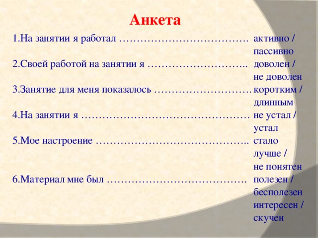 Анкета 1.На занятии я работал ……………………………….  2.Своей работой на занятии я ……………………….. активно / пассивно  доволен / не доволен  коротким / длинным  не устал / устал  стало лучше /  3.Занятие для меня показалось ………………………. не понятен  полезен / бесполезен  интересен / скучен  4.На занятии я …………………………………………   5.Мое настроение ……………………………………..   6.Материал мне был ………………………………….