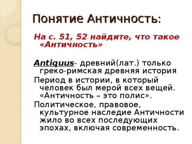 Понятие Античность: На с. 51, 52 найдите, что такое «Античность»  Antiquus - древний(лат.) только греко-римская древняя история Период в истории, в который человек был мерой всех вещей. «Античность – это полис». Политическое, правовое, культурное наследие Античности жило во всех последующих эпохах, включая современность. 
